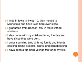 I lived in Iowa till I was 10, then moved to Minnesota and have lived here ever since.  I graduated from Benson, MN in 1998 with 98 students.I stay home with my children during the day and have since they were born.I enjoy spending time with my family and friends, cooking, home projects, crafts, and scrapbooking.I have been a die-hard Vikings fan for all my life.