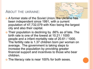 About the ukraine:A former state of the Soviet Union, the Ukraine has been independent since 1991, with a current population of 47,732,079 with Kiev being the largest city and also their capital.Their population is declining by .66% as of late. The birth rate is one of the lowest at 10.21 / 1000 people and a infant mortality rate of 20.61 / 1000. The fertility rate is 1.37 children born per woman on average.  The government is taking steps to increase the population by providing greater financial support and incentives to those who bear children.The literacy rate is near 100% for both sexes.