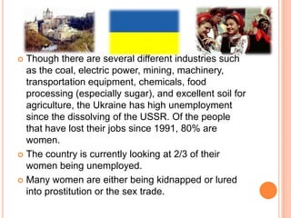 Though there are several different industries such as the coal, electric power, mining, machinery, transportation equipment, chemicals, food processing (especially sugar), and excellent soil for agriculture, the Ukraine has high unemployment since the dissolving of the USSR. Of the people that have lost their jobs since 1991, 80% are women.The country is currently looking at 2/3 of their women being unemployed.Many women are either being kidnapped or lured into prostitution or the sex trade.