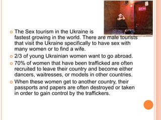 The Sex tourism in the Ukraine is                      the fastest growing in the world. There are male tourists that visit the Ukraine specifically to have sex with many women or to find a wife.2/3 of young Ukrainian women want to go abroad.70% of women that have been trafficked are often recruited to leave their country and become either dancers, waitresses, or models in other countries.  When these women get to another country, their passports and papers are often destroyed or taken in order to gain control by the traffickers.
