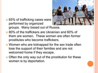65% of trafficking cases were                    performed by organized                                   crime groups.  Many based out of Russia.80% of the traffickers are Ukrainian and 60% of them are women.  These women are often former prostitutes who become traffickers.Women who are kidnapped for the sex trade often lose the support of their families and are not welcomed home if they escape.Often the only way out of the prostitution for these women is by deportation.