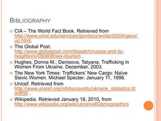 BibliographyCIA – The World Fact Book. Retrieved from http://www.umsl.edu/services/govdocs/wofact2004/geos/up.html.The Global Post. http://www.globalpost.com/dispatch/russia-and-its-neighbors/090608/sex-tourism .Hughes, Donna M.; Denisova, Tatyana. Trafficking in Women From Ukraine. December, 2003.The New York Times: Traffickers’ New Cargo: Naïve Slavic Women. Michael Specter. January 11, 1998.Unicef. Retrieved from http://www.unicef.org/infobycountry/ukraine_statistics.html#59 .Wikipedia. Retrieved January 18, 2010, from http://www.wikipedia.org/wiki/ukraine#Demographics