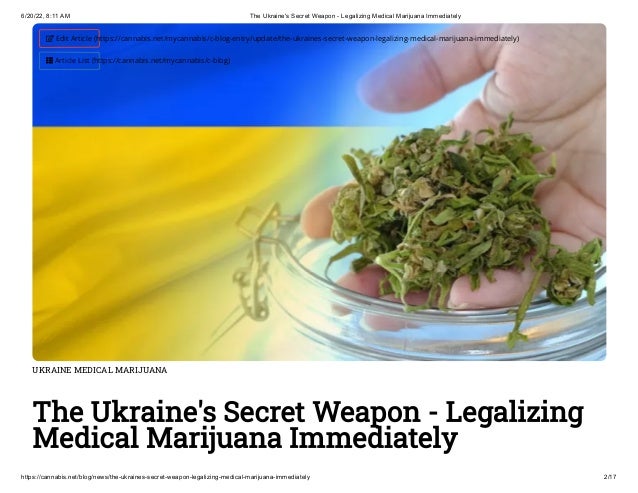 6/20/22, 8:11 AM The Ukraine's Secret Weapon - Legalizing Medical Marijuana Immediately
https://cannabis.net/blog/news/the-ukraines-secret-weapon-legalizing-medical-marijuana-immediately 2/17
UKRAINE MEDICAL MARIJUANA
The Ukraine's Secret Weapon - Legalizing
Medical Marijuana Immediately
 Edit Article (https://cannabis.net/mycannabis/c-blog-entry/update/the-ukraines-secret-weapon-legalizing-medical-marijuana-immediately)
 Article List (https://cannabis.net/mycannabis/c-blog)
 