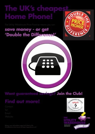 The UK’s cheapest
Home Phone!
The Utility Warehouse Price Promise means you can

save money - or get
‘Double the Difference!’




Want guaranteed savings? Join the Club!

Find out more!
Contact: Garry Lish
Tel: 0800 3800 766
Email: info@one-small-bill.com
Website: www.one-small-bill.com


Charges, terms and conditions apply. For full details of the
Utility Warehouse Price Promise see www.utilitywarehouse.co.uk.
 