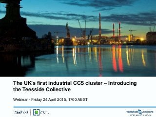 The UK’s first industrial CCS cluster – Introducing
the Teesside Collective
Webinar - Friday 24 April 2015, 1700 AEST
 