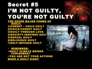Secret #5
I’M NOT GUILTY,
YOU’RE NOT GUILTY
THE SEVEN MAJOR FORMS OF
  GUILT:
1)PARENT – CHILD GUILT
2)CHILD-PARENT GUILT
3)GUILT THROUGH LOVE
4)SOCIETY-INSPIRED GUILT
5)SEXUAL GUILT
6)RELIGIOUS GUILT
7)SELF-IMPOSED GUILT

• REMEMBER:
~GUILT ALWAYS BRINGS
  PUNISHMENT
~YOU ARE NOT YOUR ACTIONS
MAKE A GUILT DIARY
 