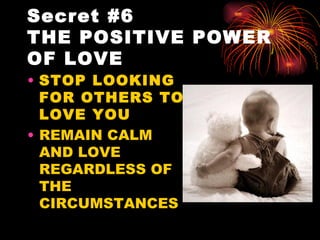 Secret #6
THE POSITIVE POWER
OF LOVE
• STOP LOOKING
  FOR OTHERS TO
  LOVE YOU
• REMAIN CALM
  AND LOVE
  REGARDLESS OF
  THE
  CIRCUMSTANCES
 