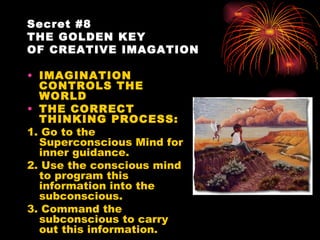 Secret #8
THE GOLDEN KEY
OF CREATIVE IMAGATION

• IMAGINATION
  CONTROLS THE
  WORLD
• THE CORRECT
  THINKING PROCESS:
1. Go to the
  Superconscious Mind for
  inner guidance.
2. Use the conscious mind
  to program this
  information into the
  subconscious.
3. Command the
  subconscious to carry
  out this information.
 