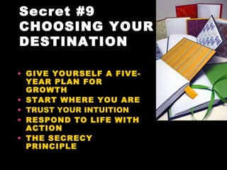 Secret #9
CHOOSING YOUR
DESTINATION

• GIVE YOURSELF A FIVE-
  YEAR PLAN FOR
  GROWTH
• START WHERE YOU ARE
• TRUST YOUR INTUITION
• RESPOND TO LIFE WITH
  ACTION
• THE SECRECY
  PRINCIPLE
 