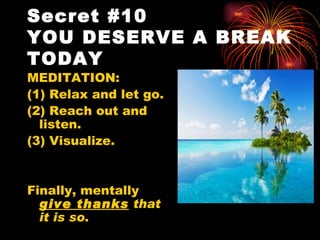 Secret #10
YOU DESERVE A BREAK
TODAY
MEDITATION:
(1) Relax and let go.
(2) Reach out and
  listen.
(3) Visualize.


Finally, mentally
  give thanks that
  it is so.
 