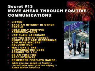Secret #13
MOVE AHEAD THROUGH POSITIVE
COMMUNICATIONS
•   LISTEN
•   TAKE AN INTERST IN OTHER
    PEOPLE
•   HOLD ONLY POSITIVE
    CONVERVATIONS
•   USE PLAIN LANGUAGE
•   LET THE OTHER PERSON
    KNOW THEY ARE IMPRESSING
    YOU GIVE SINCERE
    RECOGNITION
•   WAIT UNTIL THE
    CONVERSATION GETS
    AROUND TO YOU
•   BE ON TIME FOR
    APPOINTMENTS
•   REMEMBER PEOPLE’S NAMES
•   What you are speak so loudly, I
    cannot hear what you are saying. -
    Ralph Waldo Emerson
 
