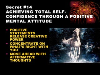 Secret #14
ACHIEVING TOTAL SELF-
CONFIDENCE THROUGH A POSITIVE
MENTAL ATTITUDE

• POSITIVE
  STATEMENTS
  RELEASE CREATIVE
  POWER
• CONCENTRATE ON
  WHAT’S RIGHT WITH
  YOU
• MOVE AHEAD WITH
  AFFIRMATIVE
  THOUGHTS
 