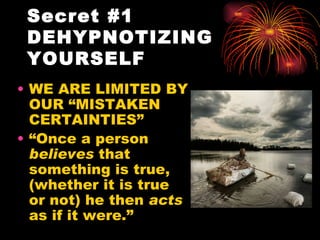 Secret #1
 DEHYPNOTIZING
 YOURSELF
• WE ARE LIMITED BY
  OUR “MISTAKEN
  CERTAINTIES”
• “Once a person
  believes that
  something is true,
  (whether it is true
  or not) he then acts
  as if it were.”
 