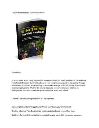 The Ultimate Preppers Survival Handbook
Introduction:
In an uncertain world, being prepared for any eventuality is not just a good idea; it’s a necessity.
The Ultimate Preppers Survival Handbook is your comprehensive guide to navigating through
unforeseen circumstances, providing you with the knowledge, skills, and resources to thrive in
challenging situations. Whether it's natural disasters, economic crises, or unforeseen
emergencies, this handbook equips you to anticipate, adapt, and survive.
Chapter 1: Understanding the Basics of Preparedness
Assessing Risks: Identifying potential threats and risks in your environment.
Creating a Survival Plan: Developing a customized plan based on identified risks.
Building a Survival Kit: Essential items to include in your survival kit for various scenarios.
 