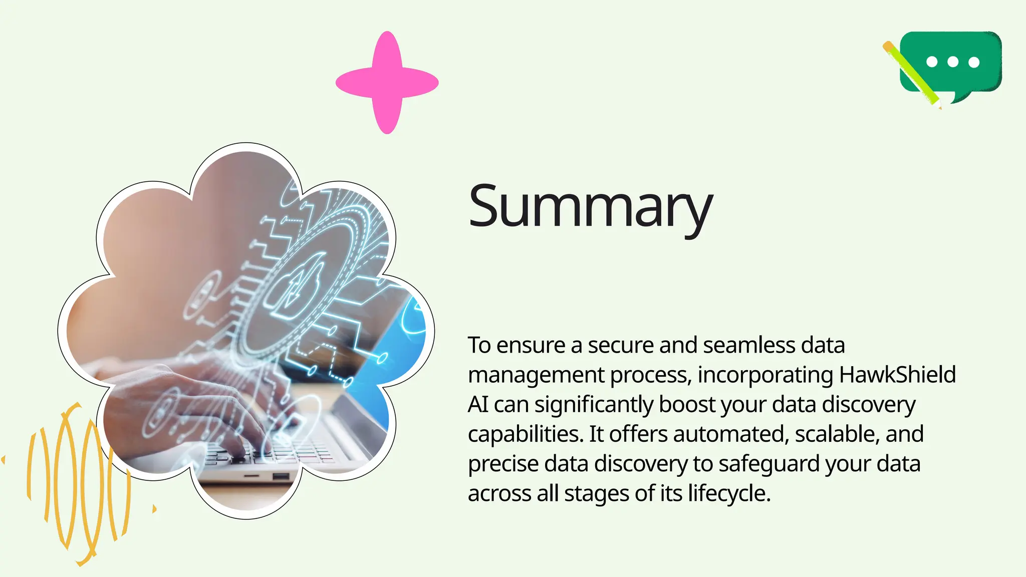Summary
To ensure a secure and seamless data
management process, incorporating HawkShield
AI can significantly boost your data discovery
capabilities. It offers automated, scalable, and
precise data discovery to safeguard your data
across all stages of its lifecycle.
 