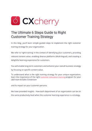 The Ultimate 6 Steps Guide to Right
Customer Training Strategy
In this blog, you’ll learn simple guided steps to implement the right customer
training strategy for your organization.
We refer to ‘right training’ in the context of identifying your customers, providing
relevant content value, enabling diverse platforms (Multi-lingual), and creating a
delightful learning experience for customers.
You will enable long-term customers and enhance your overall business strategy
by focusing on specific content value.
To understand what is the right training strategy for your unique organization,
learn the importance of the right customer education training program for your
L&D team & Sales Conversion
and its impact on your customer persona.
We have provided insights - how each department of an organization can be on
the same productivity level when the customer learning experience is a strategy.
 