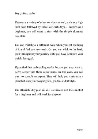 Day 7: Zero carbs
There are a variety of other versions as well, such as 4 high
carb days followed by three low carb days. However, as a
beginner, you will want to start with the simple alternate
day plan.
You can switch to a different cycle when you get the hang
of it and feel you are ready. Or, you can stick to the basic
plan throughout your journey until you have achieved your
weight loss goal.
If you find that carb cycling works for you, you may want to
delve deeper into these other plans. In this case, you will
want to consult an expert. They will help you customize a
plan that suits your weight goals, gender, and lifestyle.
The alternate-day plan we will use here is just the simplest
for a beginner and will work for anyone.
Page | 9
 