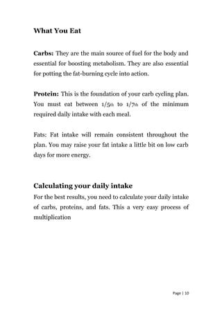 What You Eat
Carbs: They are the main source of fuel for the body and
essential for boosting metabolism. They are also essential
for potting the fat-burning cycle into action.
Protein: This is the foundation of your carb cycling plan.
You must eat between 1/5th to 1/7th of the minimum
required daily intake with each meal.
Fats: Fat intake will remain consistent throughout the
plan. You may raise your fat intake a little bit on low carb
days for more energy.
Calculating your daily intake
For the best results, you need to calculate your daily intake
of carbs, proteins, and fats. This a very easy process of
multiplication
Page | 10
 