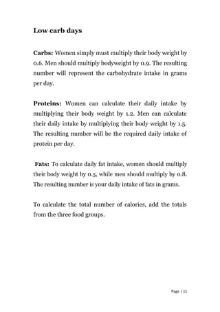 Low carb days
Carbs: Women simply must multiply their body weight by
0.6. Men should multiply bodyweight by 0.9. The resulting
number will represent the carbohydrate intake in grams
per day.
Proteins: Women can calculate their daily intake by
multiplying their body weight by 1.2. Men can calculate
their daily intake by multiplying their body weight by 1.5.
The resulting number will be the required daily intake of
protein per day.
Fats: To calculate daily fat intake, women should multiply
their body weight by 0.5, while men should multiply by 0.8.
The resulting number is your daily intake of fats in grams.
To calculate the total number of calories, add the totals
from the three food groups.
Page | 11
 