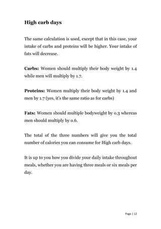 High carb days
The same calculation is used, except that in this case, your
intake of carbs and proteins will be higher. Your intake of
fats will decrease.
Carbs: Women should multiply their body weight by 1.4
while men will multiply by 1.7.
Proteins: Women multiply their body weight by 1.4 and
men by 1.7 (yes, it's the same ratio as for carbs)
Fats: Women should multiple bodyweight by o.3 whereas
men should multiply by o.6.
The total of the three numbers will give you the total
number of calories you can consume for High carb days.
It is up to you how you divide your daily intake throughout
meals, whether you are having three meals or six meals per
day.
Page | 12
 