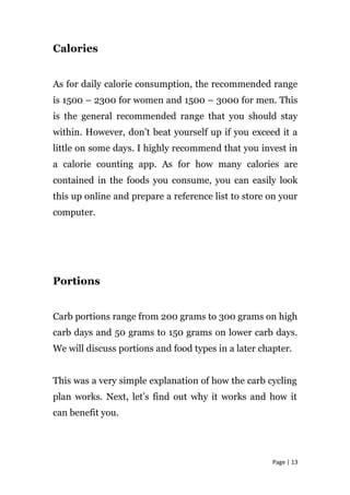 Calories
As for daily calorie consumption, the recommended range
is 1500 – 2300 for women and 1500 – 3000 for men. This
is the general recommended range that you should stay
within. However, don’t beat yourself up if you exceed it a
little on some days. I highly recommend that you invest in
a calorie counting app. As for how many calories are
contained in the foods you consume, you can easily look
this up online and prepare a reference list to store on your
computer.
Portions
Carb portions range from 200 grams to 300 grams on high
carb days and 50 grams to 150 grams on lower carb days.
We will discuss portions and food types in a later chapter.
This was a very simple explanation of how the carb cycling
plan works. Next, let’s find out why it works and how it
can benefit you.
Page | 13
 