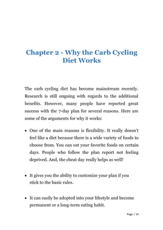 Chapter 2 - Why the Carb Cycling
Diet Works
The carb cycling diet has become mainstream recently.
Research is still ongoing with regards to the additional
benefits. However, many people have reported great
success with the 7-day plan for several reasons. Here are
some of the arguments for why it works:
• One of the main reasons is flexibility. It really doesn’t
feel like a diet because there is a wide variety of foods to
choose from. You can eat your favorite foods on certain
days. People who follow the plan report not feeling
deprived. And, the cheat day really helps as well!
• It gives you the ability to customize your plan if you
stick to the basic rules.
• It can easily be adopted into your lifestyle and become
permanent or a long-term eating habit.
Page | 14
 