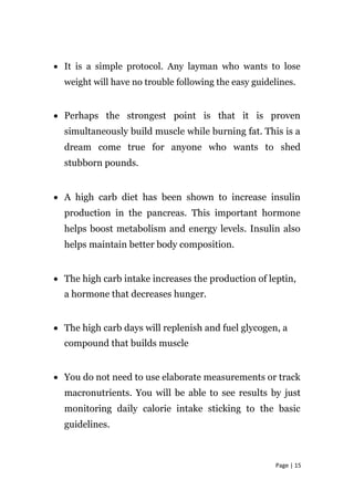 • It is a simple protocol. Any layman who wants to lose
weight will have no trouble following the easy guidelines.
• Perhaps the strongest point is that it is proven
simultaneously build muscle while burning fat. This is a
dream come true for anyone who wants to shed
stubborn pounds.
• A high carb diet has been shown to increase insulin
production in the pancreas. This important hormone
helps boost metabolism and energy levels. Insulin also
helps maintain better body composition.
• The high carb intake increases the production of leptin,
a hormone that decreases hunger.
• The high carb days will replenish and fuel glycogen, a
compound that builds muscle
• You do not need to use elaborate measurements or track
macronutrients. You will be able to see results by just
monitoring daily calorie intake sticking to the basic
guidelines.
Page | 15
 