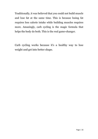 Traditionally, it was believed that you could not build muscle
and lose fat at the same time. This is because losing fat
requires less calorie intake while building muscles requires
more. Amazingly, carb cycling is the magic formula that
helps the body do both. This is the real game-changer.
Carb cycling works because it's a healthy way to lose
weight and get into better shape.
Page | 16
 