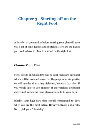 Chapter 3 - Starting off on the
Right Foot
A little bit of preparation before starting your plan will save
you a lot of time, hassle, and mistakes. Here are the basics
you need to have in place to start off on the right foot.
Choose Your Plan
First, decide on which days will be your high carb days and
which will be low carb days. For the purpose of simplicity,
we will use the alternating high carb/low carb day plan. If
you would like to use another of the versions described
above, just switch the meal plans around to fit your days.
Ideally, your high carb days should correspond to days
when you are the most active, However, this is not a rule.
Next, pick your "cheat day".
Page | 17
 