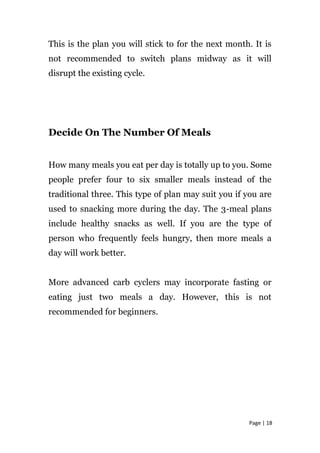 This is the plan you will stick to for the next month. It is
not recommended to switch plans midway as it will
disrupt the existing cycle.
Decide On The Number Of Meals
How many meals you eat per day is totally up to you. Some
people prefer four to six smaller meals instead of the
traditional three. This type of plan may suit you if you are
used to snacking more during the day. The 3-meal plans
include healthy snacks as well. If you are the type of
person who frequently feels hungry, then more meals a
day will work better.
More advanced carb cyclers may incorporate fasting or
eating just two meals a day. However, this is not
recommended for beginners.
Page | 18
 