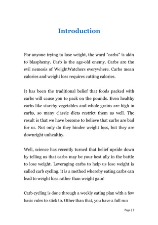 Introduction
For anyone trying to lose weight, the word "carbs" is akin
to blasphemy. Carb is the age-old enemy. Carbs are the
evil nemesis of WeightWatchers everywhere. Carbs mean
calories and weight loss requires cutting calories.
It has been the traditional belief that foods packed with
carbs will cause you to pack on the pounds. Even healthy
carbs like starchy vegetables and whole grains are high in
carbs, so many classic diets restrict them as well. The
result is that we have become to believe that carbs are bad
for us. Not only do they hinder weight loss, but they are
downright unhealthy.
Well, science has recently turned that belief upside down
by telling us that carbs may be your best ally in the battle
to lose weight. Leveraging carbs to help us lose weight is
called carb cycling. it is a method whereby eating carbs can
lead to weight loss rather than weight gain!
Carb cycling is done through a weekly eating plan with a few
basic rules to stick to. Other than that, you have a full run
Page | 1
 