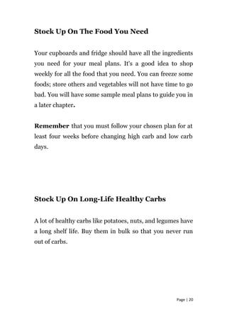 Stock Up On The Food You Need
Your cupboards and fridge should have all the ingredients
you need for your meal plans. It's a good idea to shop
weekly for all the food that you need. You can freeze some
foods; store others and vegetables will not have time to go
bad. You will have some sample meal plans to guide you in
a later chapter.
Remember that you must follow your chosen plan for at
least four weeks before changing high carb and low carb
days.
Stock Up On Long-Life Healthy Carbs
A lot of healthy carbs like potatoes, nuts, and legumes have
a long shelf life. Buy them in bulk so that you never run
out of carbs.
Page | 20
 