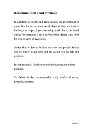 Recommended Food Portions
In addition to calorie and gram intake, the recommended
quantities for carbs, some meal plans include portions in
half-cups or cups (if you are using meal plans you found
online for example). This is perfectly fine. There is no need
for complicated conversions.
Notice that on low carb days, your fat and protein intake
will be higher. Make sure you are eating healthy fats and
proteins.
Invest in a small food scale easily measure gram and oz.
portions.
To follow is the recommended daily intake of carbs,
proteins, and fats.
Page | 21
 