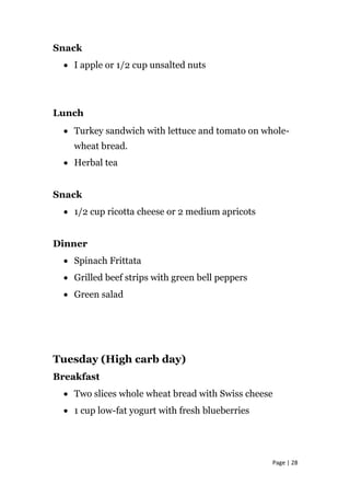 Snack
• I apple or 1/2 cup unsalted nuts
Lunch
• Turkey sandwich with lettuce and tomato on whole-
wheat bread.
• Herbal tea
Snack
• 1/2 cup ricotta cheese or 2 medium apricots
Dinner
• Spinach Frittata
• Grilled beef strips with green bell peppers
• Green salad
Tuesday (High carb day)
Breakfast
• Two slices whole wheat bread with Swiss cheese
• 1 cup low-fat yogurt with fresh blueberries
Page | 28
 