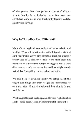 of what you eat. Your meal plans can consist of all your
favorite healthy foods, including carbs. You even have
cheat days to indulge in your less healthy favorite foods to
satisfy your cravings!
Why Is The 7-Day Plan Different?
Many of us struggle with our weight and strive to be fit and
healthy. We've all experimented with different diets and
eating regimens. We’ve tried diets that promised amazing
weight loss, in X number of days. We've tried diets that
promised we'd never feel hungry or sluggish. We’ve tried
diets that you could eat everything and lose weight – only
to find that "everything" meant in half spoonfuls.
We have been let down repeatedly. We either fall off the
wagon and binge like crazy or get too discouraged to
continue. Most, if not all traditional diets simply do not
work for us.
What makes the carb cycling plan different? First, it makes
a lot of sense because it addresses our metabolism rather
Page | 2
 