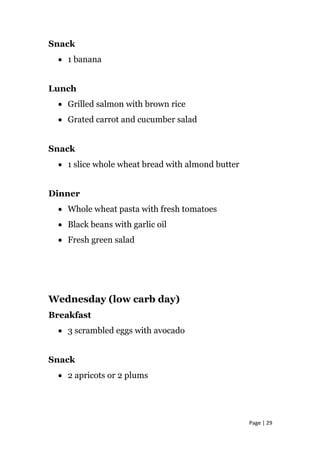 Snack
• 1 banana
Lunch
• Grilled salmon with brown rice
• Grated carrot and cucumber salad
Snack
• 1 slice whole wheat bread with almond butter
Dinner
• Whole wheat pasta with fresh tomatoes
• Black beans with garlic oil
• Fresh green salad
Wednesday (low carb day)
Breakfast
• 3 scrambled eggs with avocado
Snack
• 2 apricots or 2 plums
Page | 29
 