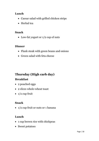 Lunch
• Caesar salad with grilled chicken strips
• Herbal tea
Snack
• Low-fat yogurt or 1/2 cup of nuts
Dinner
• Flank steak with green beans and onions
• Green salad with feta cheese
Thursday (High carb day)
Breakfast
• 2 poached eggs
• 2 slices whole-wheat toast
• 1/2 cup fruit
Snack
• 1/2 cup fruit or nuts or 1 banana
Lunch
• 1 cup brown rice with chickpeas
• Sweet potatoes
Page | 30
 