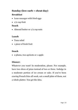 Sunday (low carb + cheat day)
Breakfast
• Lean sausages with fried eggs
• 1/2 cup fruit
Snack
• Almond butter or 1/2 cup nuts
Lunch
• Tuna salad
• 1 piece of fresh fruit
Snack
• 2 plums, two apricots or 1 apple
Dinner:
Whatever you want! In moderation, please. For example,
have two slices of pizza instead of two or three. Indulge in
a moderate portion of ice cream or cake. If you've been
craving French fries all week, eat a small plate of them, not
a whole platter. You get the idea.
Page | 33
 