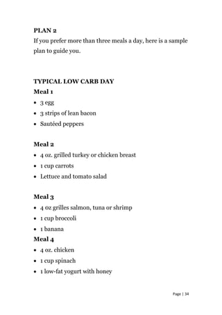 PLAN 2
If you prefer more than three meals a day, here is a sample
plan to guide you.
TYPICAL LOW CARB DAY
Meal 1
• 3 egg
• 3 strips of lean bacon
• Sautéed peppers
Meal 2
• 4 oz. grilled turkey or chicken breast
• 1 cup carrots
• Lettuce and tomato salad
Meal 3
• 4 0z grilles salmon, tuna or shrimp
• 1 cup broccoli
• 1 banana
Meal 4
• 4 oz. chicken
• 1 cup spinach
• 1 low-fat yogurt with honey
Page | 34
 