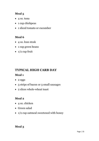 Meal 5
• 4 oz. tuna
• 1 cup chickpeas
• 1 sliced tomato or cucumber
Meal 6
• 4 oz. lean steak
• 1 cup green beans
• 1/2 cup fruit
TYPICAL HIGH CARB DAY
Meal 1
• 2 eggs
• 3 strips of bacon or 3 small sausages
• 2 slices whole-wheat toast
Meal 2
• 4 oz. chicken
• Green salad
• 1/2 cup oatmeal sweetened with honey
Meal 3
Page | 35
 