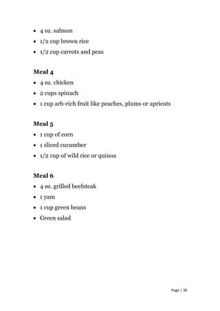• 4 oz. salmon
• 1/2 cup brown rice
• 1/2 cup carrots and peas
Meal 4
• 4 oz. chicken
• 2 cups spinach
• 1 cup arb-rich fruit like peaches, plums or apricots
Meal 5
• 1 cup of corn
• 1 sliced cucumber
• 1/2 cup of wild rice or quinoa
Meal 6
• 4 oz. grilled beefsteak
• 1 yam
• 1 cup green beans
• Green salad
Page | 36
 