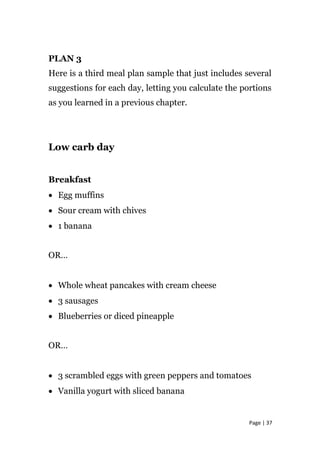 PLAN 3
Here is a third meal plan sample that just includes several
suggestions for each day, letting you calculate the portions
as you learned in a previous chapter.
Low carb day
Breakfast
• Egg muffins
• Sour cream with chives
• 1 banana
OR…
• Whole wheat pancakes with cream cheese
• 3 sausages
• Blueberries or diced pineapple
OR…
• 3 scrambled eggs with green peppers and tomatoes
• Vanilla yogurt with sliced banana
Page | 37
 