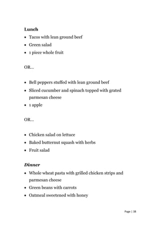 Lunch
• Tacos with lean ground beef
• Green salad
• 1 piece whole fruit
OR…
• Bell peppers stuffed with lean ground beef
• Sliced cucumber and spinach topped with grated
parmesan cheese
• 1 apple
OR…
• Chicken salad on lettuce
• Baked butternut squash with herbs
• Fruit salad
Dinner
• Whole wheat pasta with grilled chicken strips and
parmesan cheese
• Green beans with carrots
• Oatmeal sweetened with honey
Page | 38
 