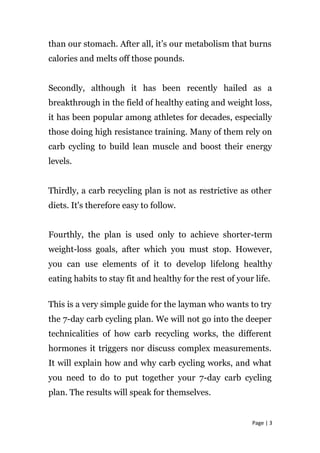 than our stomach. After all, it’s our metabolism that burns
calories and melts off those pounds.
Secondly, although it has been recently hailed as a
breakthrough in the field of healthy eating and weight loss,
it has been popular among athletes for decades, especially
those doing high resistance training. Many of them rely on
carb cycling to build lean muscle and boost their energy
levels.
Thirdly, a carb recycling plan is not as restrictive as other
diets. It's therefore easy to follow.
Fourthly, the plan is used only to achieve shorter-term
weight-loss goals, after which you must stop. However,
you can use elements of it to develop lifelong healthy
eating habits to stay fit and healthy for the rest of your life.
This is a very simple guide for the layman who wants to try
the 7-day carb cycling plan. We will not go into the deeper
technicalities of how carb recycling works, the different
hormones it triggers nor discuss complex measurements.
It will explain how and why carb cycling works, and what
you need to do to put together your 7-day carb cycling
plan. The results will speak for themselves.
Page | 3
 