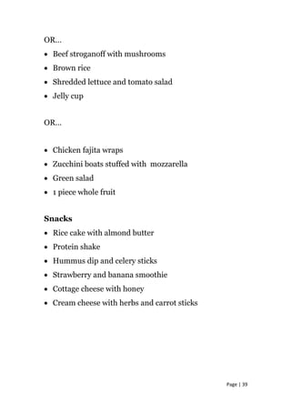 OR…
• Beef stroganoff with mushrooms
• Brown rice
• Shredded lettuce and tomato salad
• Jelly cup
OR…
• Chicken fajita wraps
• Zucchini boats stuffed with mozzarella
• Green salad
• 1 piece whole fruit
Snacks
• Rice cake with almond butter
• Protein shake
• Hummus dip and celery sticks
• Strawberry and banana smoothie
• Cottage cheese with honey
• Cream cheese with herbs and carrot sticks
Page | 39
 