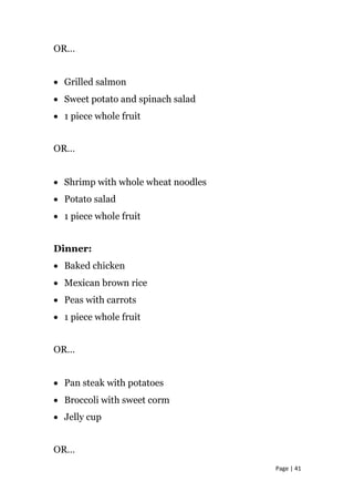 OR…
• Grilled salmon
• Sweet potato and spinach salad
• 1 piece whole fruit
OR…
• Shrimp with whole wheat noodles
• Potato salad
• 1 piece whole fruit
Dinner:
• Baked chicken
• Mexican brown rice
• Peas with carrots
• 1 piece whole fruit
OR…
• Pan steak with potatoes
• Broccoli with sweet corm
• Jelly cup
OR…
Page | 41
 