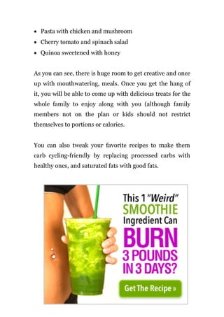 • Pasta with chicken and mushroom
• Cherry tomato and spinach salad
• Quinoa sweetened with honey
As you can see, there is huge room to get creative and once
up with mouthwatering, meals. Once you get the hang of
it, you will be able to come up with delicious treats for the
whole family to enjoy along with you (although family
members not on the plan or kids should not restrict
themselves to portions or calories.
You can also tweak your favorite recipes to make them
carb cycling-friendly by replacing processed carbs with
healthy ones, and saturated fats with good fats.
Page | 42
 