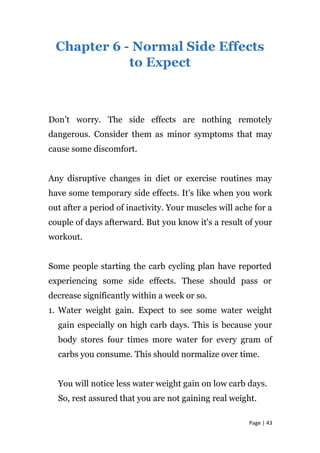 Chapter 6 - Normal Side Effects
to Expect
Don’t worry. The side effects are nothing remotely
dangerous. Consider them as minor symptoms that may
cause some discomfort.
Any disruptive changes in diet or exercise routines may
have some temporary side effects. It's like when you work
out after a period of inactivity. Your muscles will ache for a
couple of days afterward. But you know it's a result of your
workout.
Some people starting the carb cycling plan have reported
experiencing some side effects. These should pass or
decrease significantly within a week or so.
1. Water weight gain. Expect to see some water weight
gain especially on high carb days. This is because your
body stores four times more water for every gram of
carbs you consume. This should normalize over time.
You will notice less water weight gain on low carb days.
So, rest assured that you are not gaining real weight.
Page | 43
 