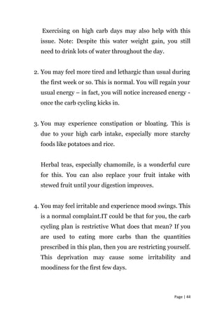 Exercising on high carb days may also help with this
issue. Note: Despite this water weight gain, you still
need to drink lots of water throughout the day.
2. You may feel more tired and lethargic than usual during
the first week or so. This is normal. You will regain your
usual energy – in fact, you will notice increased energy -
once the carb cycling kicks in.
3. You may experience constipation or bloating. This is
due to your high carb intake, especially more starchy
foods like potatoes and rice.
Herbal teas, especially chamomile, is a wonderful cure
for this. You can also replace your fruit intake with
stewed fruit until your digestion improves.
4. You may feel irritable and experience mood swings. This
is a normal complaint.IT could be that for you, the carb
cycling plan is restrictive What does that mean? If you
are used to eating more carbs than the quantities
prescribed in this plan, then you are restricting yourself.
This deprivation may cause some irritability and
moodiness for the first few days.
Page | 44
 