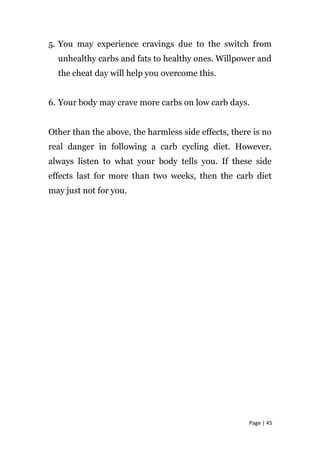 5. You may experience cravings due to the switch from
unhealthy carbs and fats to healthy ones. Willpower and
the cheat day will help you overcome this.
6. Your body may crave more carbs on low carb days.
Other than the above, the harmless side effects, there is no
real danger in following a carb cycling diet. However,
always listen to what your body tells you. If these side
effects last for more than two weeks, then the carb diet
may just not for you.
Page | 45
 